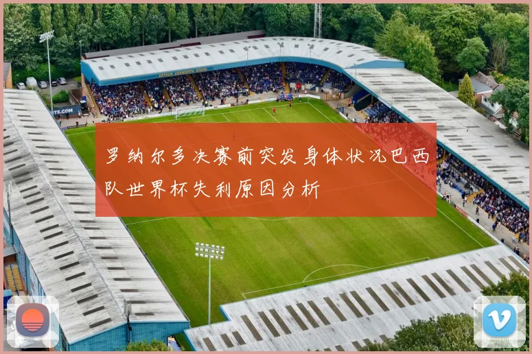 罗纳尔多决赛前突发身体状况巴西队世界杯失利原因分析