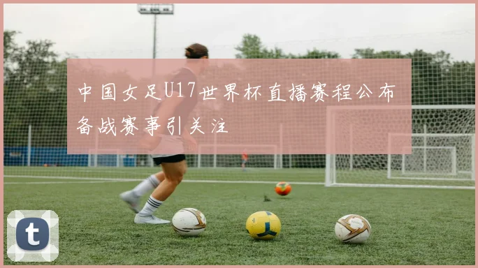 中国女足U17世界杯直播赛程公布 备战赛事引关注