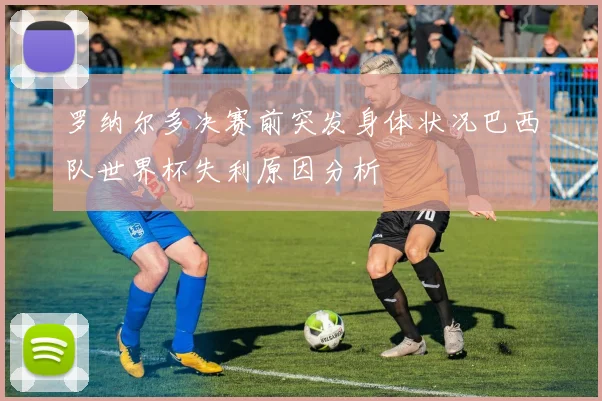 罗纳尔多决赛前突发身体状况巴西队世界杯失利原因分析