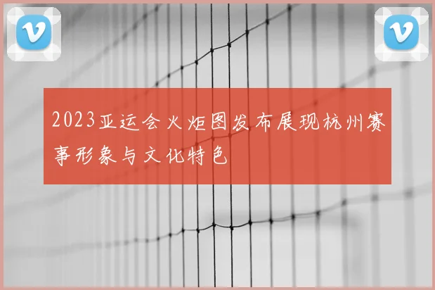 2023亚运会火炬图发布展现杭州赛事形象与文化特色