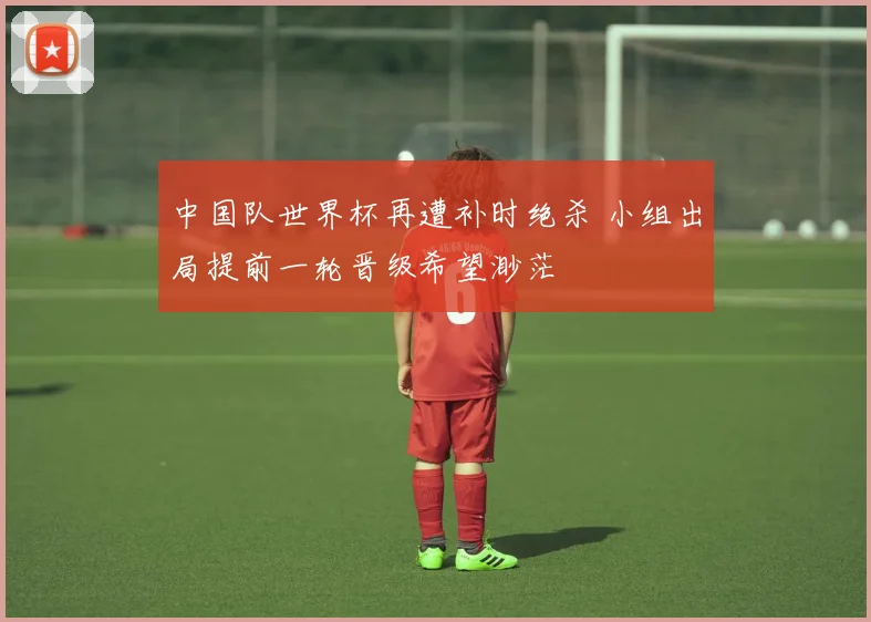 中国队世界杯再遭补时绝杀 小组出局提前一轮晋级希望渺茫