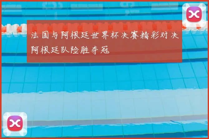 法国与阿根廷世界杯决赛精彩对决阿根廷队险胜夺冠