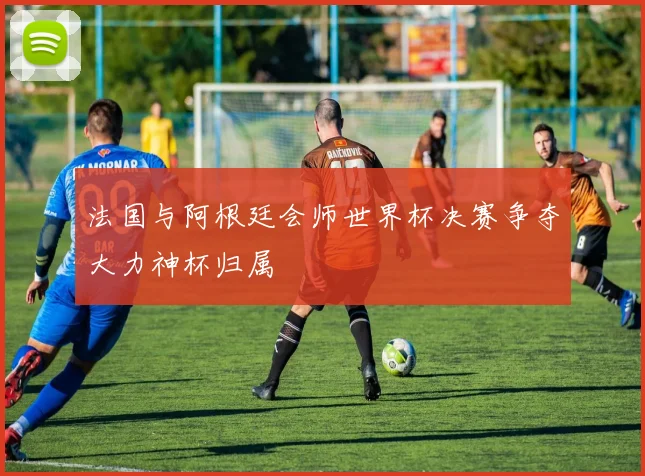 法国与阿根廷会师世界杯决赛争夺大力神杯归属