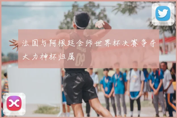 法国与阿根廷会师世界杯决赛争夺大力神杯归属