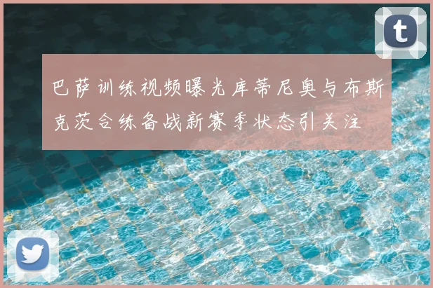 巴萨训练视频曝光库蒂尼奥与布斯克茨合练备战新赛季状态引关注