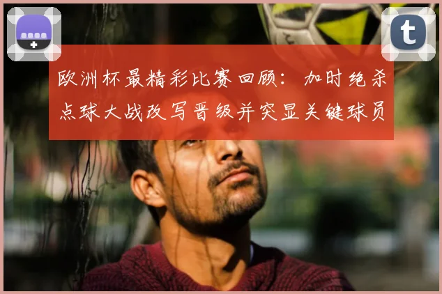 欧洲杯最精彩比赛回顾：加时绝杀点球大战改写晋级并突显关键球员