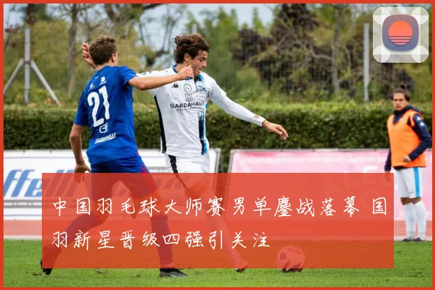 中国羽毛球大师赛男单鏖战落幕 国羽新星晋级四强引关注