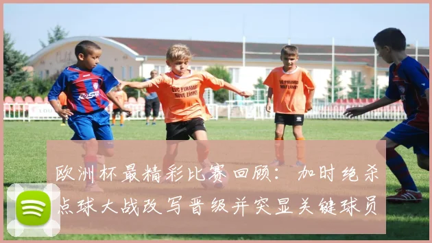 欧洲杯最精彩比赛回顾:加时绝杀点球大战改写晋级并突显关键球员