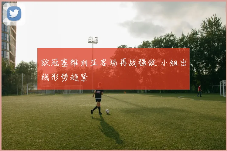 欧冠塞维利亚客场再战强敌 小组出线形势趋紧