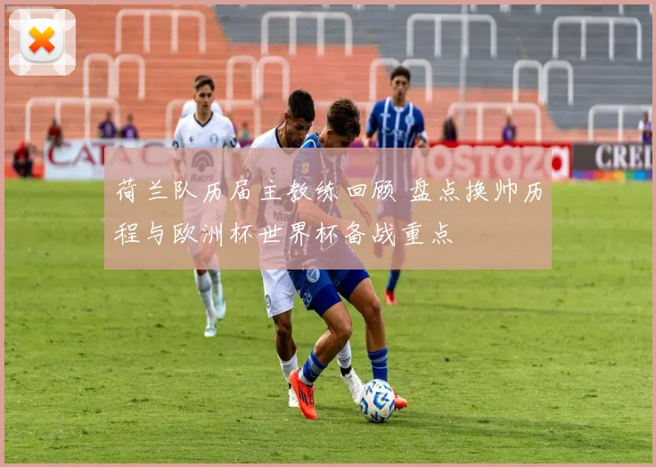 荷兰队历届主教练回顾 盘点换帅历程与欧洲杯世界杯备战重点