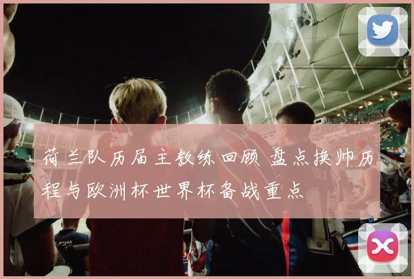 荷兰队历届主教练回顾 盘点换帅历程与欧洲杯世界杯备战重点