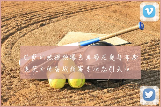 巴萨训练视频曝光库蒂尼奥与布斯克茨合练备战新赛季状态引关注