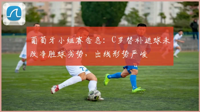 葡萄牙小组赛告急：C罗替补进球未改净胜球劣势，出线形势严峻