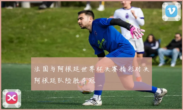 法国与阿根廷世界杯决赛精彩对决阿根廷队险胜夺冠
